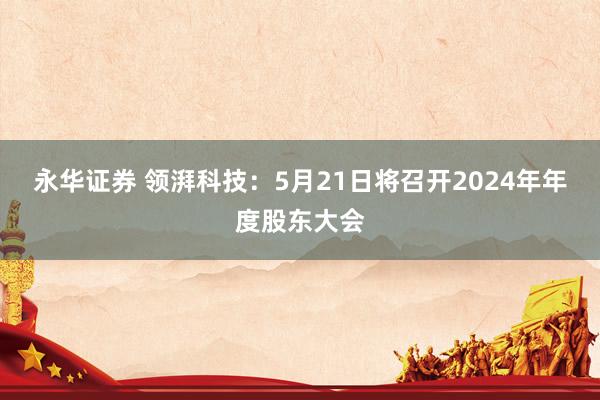 永华证券 领湃科技：5月21日将召开2024年年度股东大会