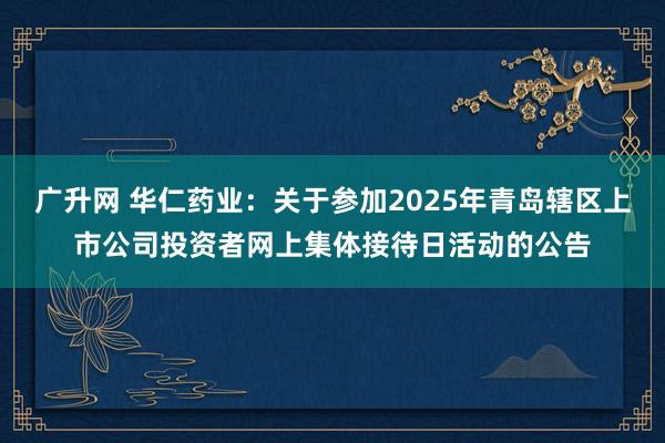 广升网 华仁药业：关于参加2025年青岛辖区上市公司投资者网上集体接待日活动的公告