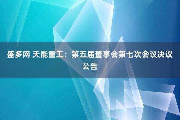 盛多网 天能重工：第五届董事会第七次会议决议公告