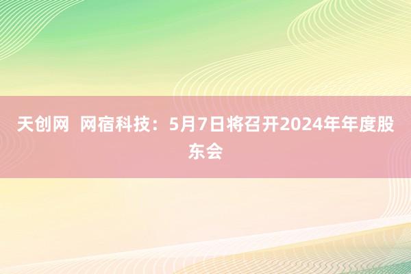 天创网  网宿科技：5月7日将召开2024年年度股东会