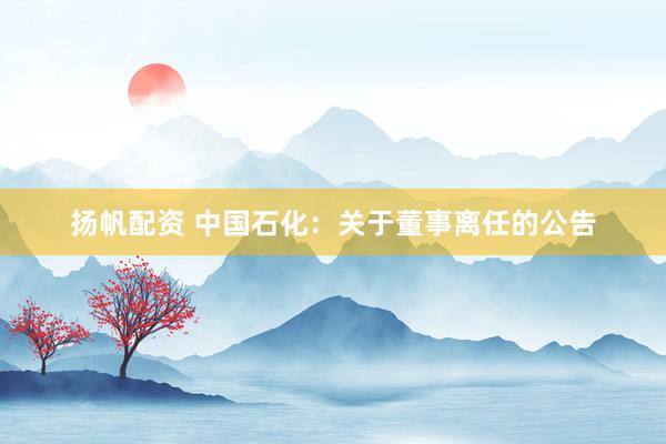 扬帆配资 中国石化：关于董事离任的公告