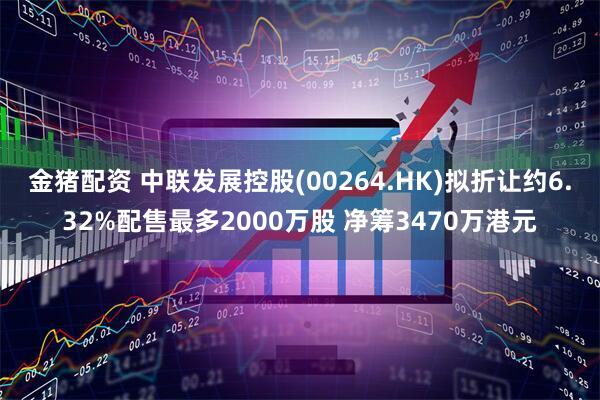 金猪配资 中联发展控股(00264.HK)拟折让约6.32%配售最多2000万股 净筹3470万港元