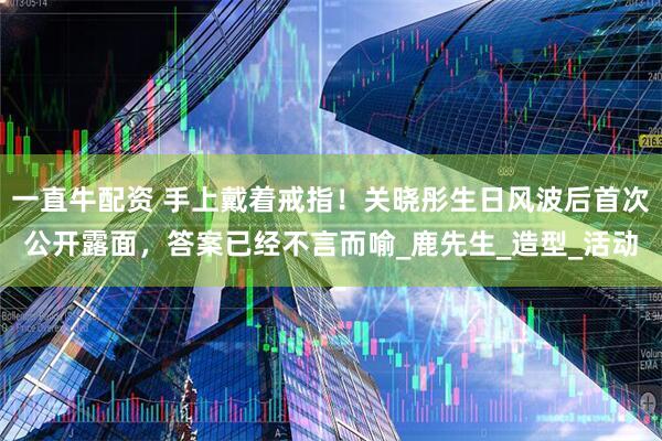 一直牛配资 手上戴着戒指！关晓彤生日风波后首次公开露面，答案已经不言而喻_鹿先生_造型_活动
