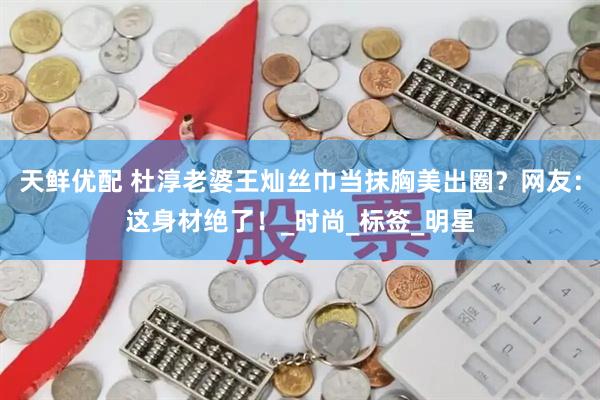 天鲜优配 杜淳老婆王灿丝巾当抹胸美出圈？网友：这身材绝了！_时尚_标签_明星