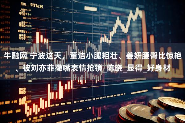 牛融网 宁波这天，董洁小腿粗壮、姜妍腰臀比惊艳、被刘亦菲撇嘴表情抢镜_陈晓_显得_好身材