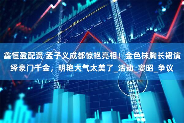 鑫恒盈配资 孟子义成都惊艳亮相！金色抹胸长裙演绎豪门千金，明艳大气太美了_活动_窦昭_争议