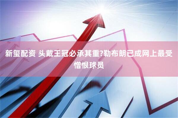 新玺配资 头戴王冠必承其重?勒布朗已成网上最受憎恨球员