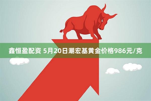 鑫恒盈配资 5月20日潮宏基黄金价格986元/克