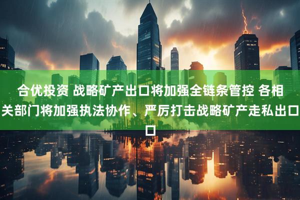 合优投资 战略矿产出口将加强全链条管控 各相关部门将加强执法协作、严厉打击战略矿产走私出口