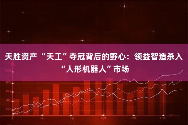 天胜资产 “天工”夺冠背后的野心：领益智造杀入“人形机器人”市场