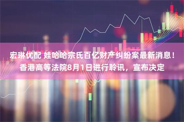 宏琳优配 娃哈哈宗氏百亿财产纠纷案最新消息!香港高等法院8月1日进行聆讯,宣布决定