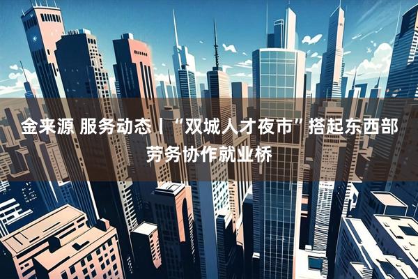 金来源 服务动态丨“双城人才夜市”搭起东西部劳务协作就业桥