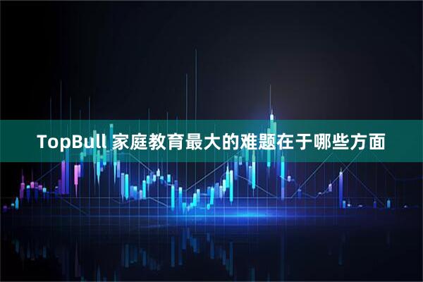 TopBull 家庭教育最大的难题在于哪些方面