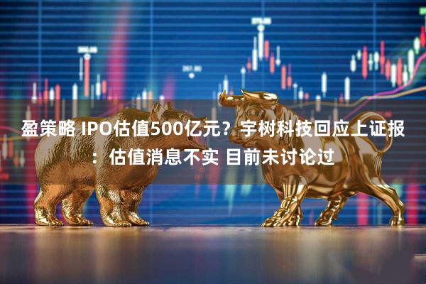 盈策略 IPO估值500亿元？宇树科技回应上证报：估值消息不实 目前未讨论过