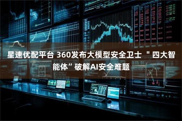 星速优配平台 360发布大模型安全卫士 "四大智能体”破解AI安全难题