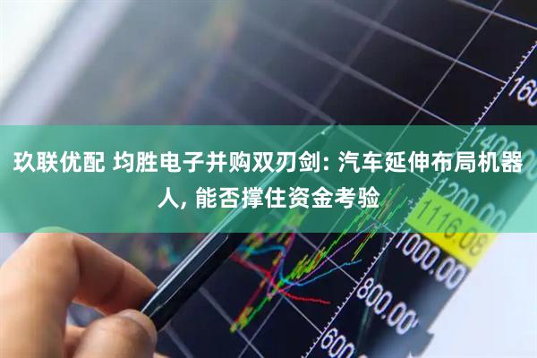玖联优配 均胜电子并购双刃剑: 汽车延伸布局机器人, 能否撑住资金考验