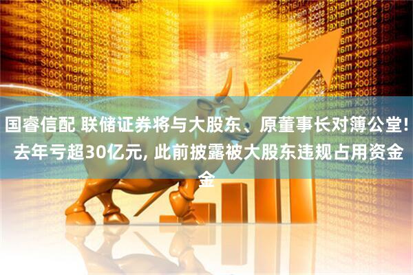 国睿信配 联储证券将与大股东、原董事长对簿公堂! 去年亏超30亿元, 此前披露被大股东违规占用资金